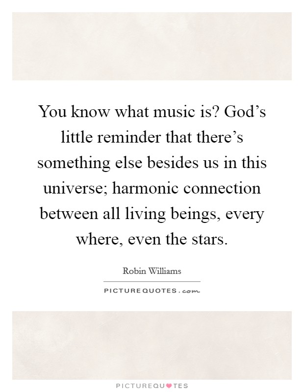 You know what music is? God's little reminder that there's something else besides us in this universe; harmonic connection between all living beings, every where, even the stars. Picture Quote #1