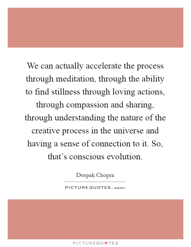 We can actually accelerate the process through meditation, through the ability to find stillness through loving actions, through compassion and sharing, through understanding the nature of the creative process in the universe and having a sense of connection to it. So, that's conscious evolution. Picture Quote #1