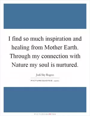 I find so much inspiration and healing from Mother Earth. Through my connection with Nature my soul is nurtured Picture Quote #1