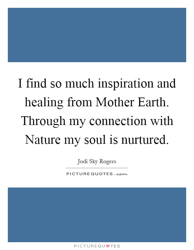 I find so much inspiration and healing from Mother Earth. Through my connection with Nature my soul is nurtured. Picture Quote #1