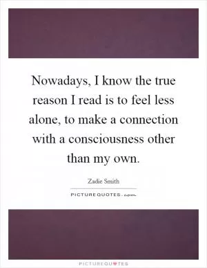 Nowadays, I know the true reason I read is to feel less alone, to make a connection with a consciousness other than my own Picture Quote #1