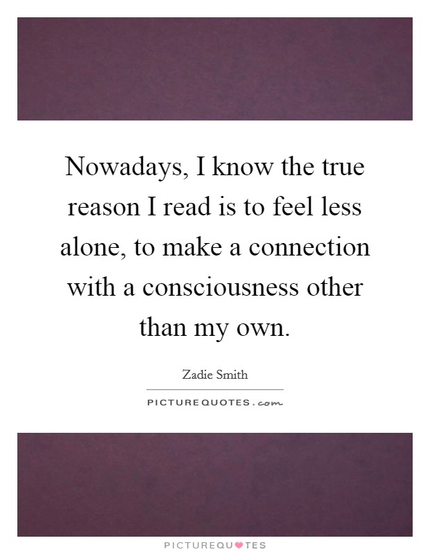 Nowadays, I know the true reason I read is to feel less alone, to make a connection with a consciousness other than my own. Picture Quote #1