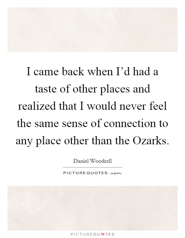 I came back when I'd had a taste of other places and realized that I would never feel the same sense of connection to any place other than the Ozarks. Picture Quote #1
