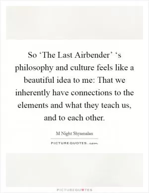 So ‘The Last Airbender’ ‘s philosophy and culture feels like a beautiful idea to me: That we inherently have connections to the elements and what they teach us, and to each other Picture Quote #1