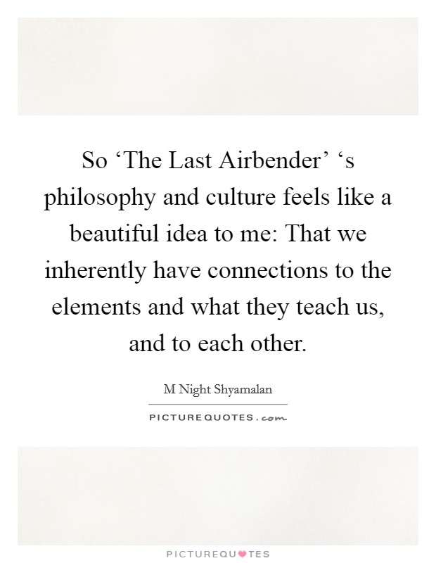 So ‘The Last Airbender' ‘s philosophy and culture feels like a beautiful idea to me: That we inherently have connections to the elements and what they teach us, and to each other. Picture Quote #1