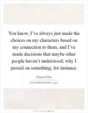You know, I’ve always just made the choices on my characters based on my connection to them, and I’ve made decisions that maybe other people haven’t understood; why I passed on something, for instance Picture Quote #1