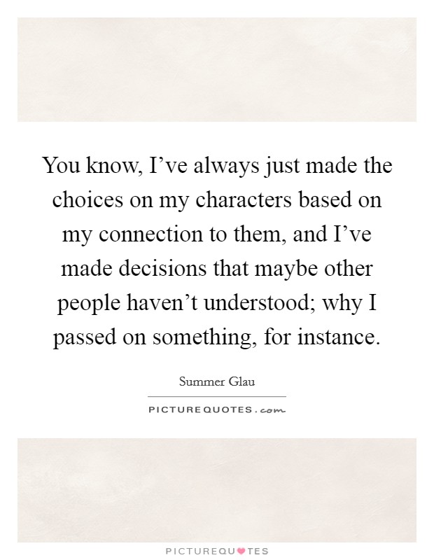 You know, I've always just made the choices on my characters based on my connection to them, and I've made decisions that maybe other people haven't understood; why I passed on something, for instance. Picture Quote #1