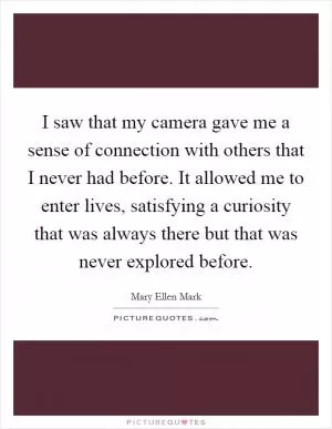 I saw that my camera gave me a sense of connection with others that I never had before. It allowed me to enter lives, satisfying a curiosity that was always there but that was never explored before Picture Quote #1