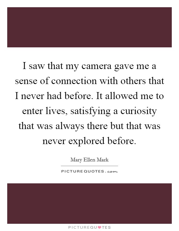 I saw that my camera gave me a sense of connection with others that I never had before. It allowed me to enter lives, satisfying a curiosity that was always there but that was never explored before. Picture Quote #1
