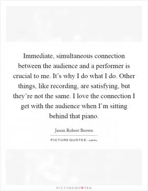 Immediate, simultaneous connection between the audience and a performer is crucial to me. It’s why I do what I do. Other things, like recording, are satisfying, but they’re not the same. I love the connection I get with the audience when I’m sitting behind that piano Picture Quote #1