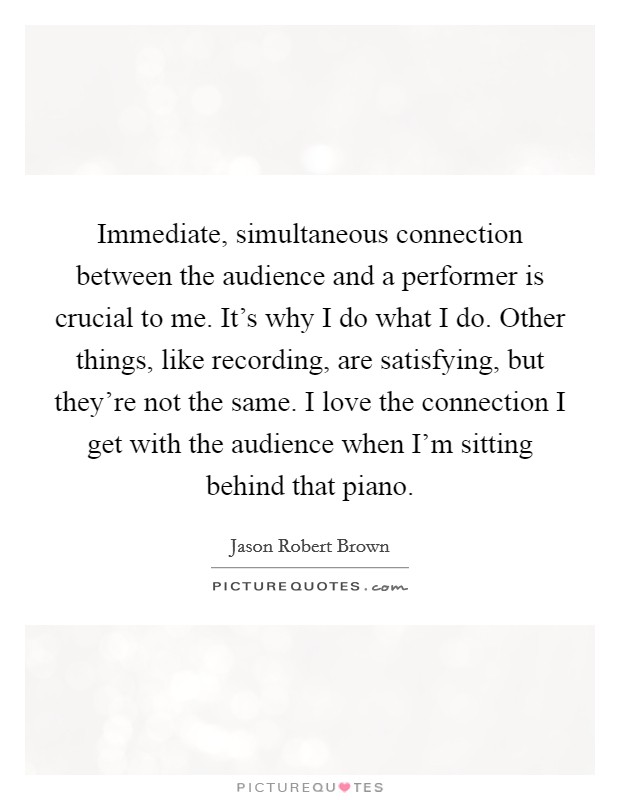 Immediate, simultaneous connection between the audience and a performer is crucial to me. It's why I do what I do. Other things, like recording, are satisfying, but they're not the same. I love the connection I get with the audience when I'm sitting behind that piano. Picture Quote #1