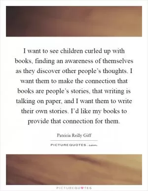 I want to see children curled up with books, finding an awareness of themselves as they discover other people’s thoughts. I want them to make the connection that books are people’s stories, that writing is talking on paper, and I want them to write their own stories. I’d like my books to provide that connection for them Picture Quote #1