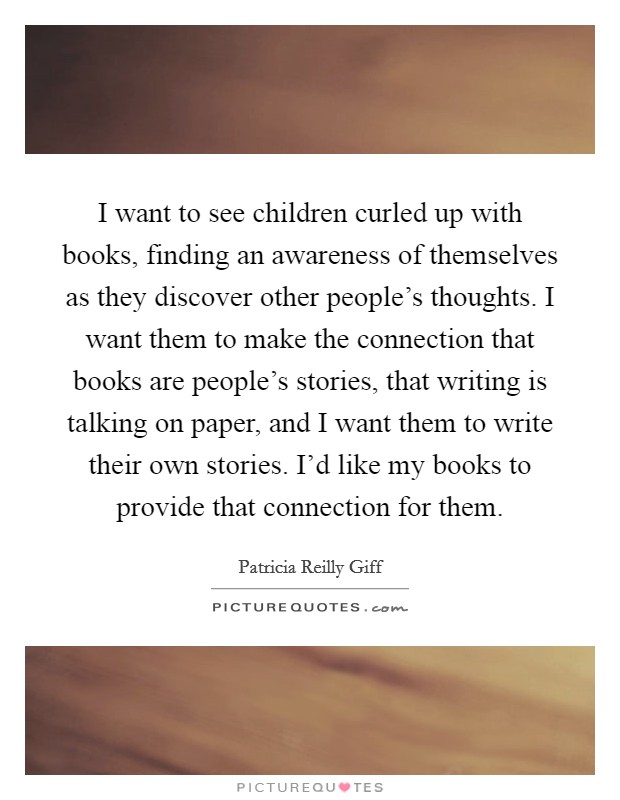 I want to see children curled up with books, finding an awareness of themselves as they discover other people's thoughts. I want them to make the connection that books are people's stories, that writing is talking on paper, and I want them to write their own stories. I'd like my books to provide that connection for them. Picture Quote #1