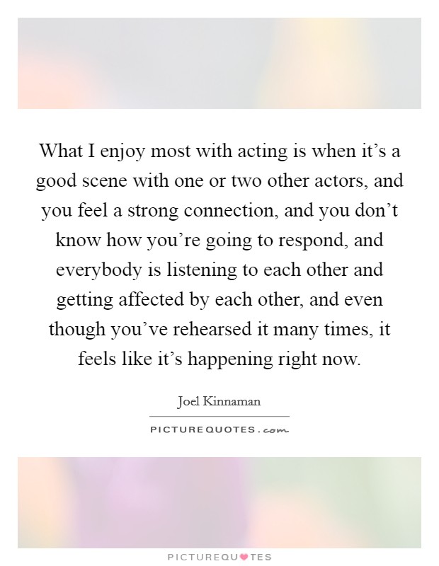 What I enjoy most with acting is when it's a good scene with one or two other actors, and you feel a strong connection, and you don't know how you're going to respond, and everybody is listening to each other and getting affected by each other, and even though you've rehearsed it many times, it feels like it's happening right now. Picture Quote #1
