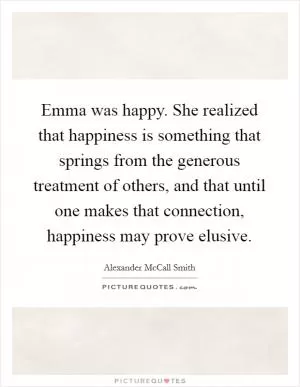Emma was happy. She realized that happiness is something that springs from the generous treatment of others, and that until one makes that connection, happiness may prove elusive Picture Quote #1