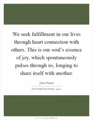 We seek fulfillment in our lives through heart connection with others. This is our soul’s essence of joy, which spontaneously pulses through us, longing to share itself with another Picture Quote #1