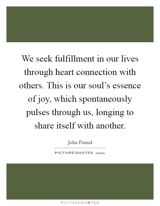 We seek fulfillment in our lives through heart connection with others. This is our soul's essence of joy, which spontaneously pulses through us, longing to share itself with another. Picture Quote #1