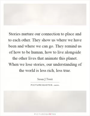 Stories nurture our connection to place and to each other. They show us where we have been and where we can go. They remind us of how to be human, how to live alongside the other lives that animate this planet. When we lose stories, our understanding of the world is less rich, less true Picture Quote #1