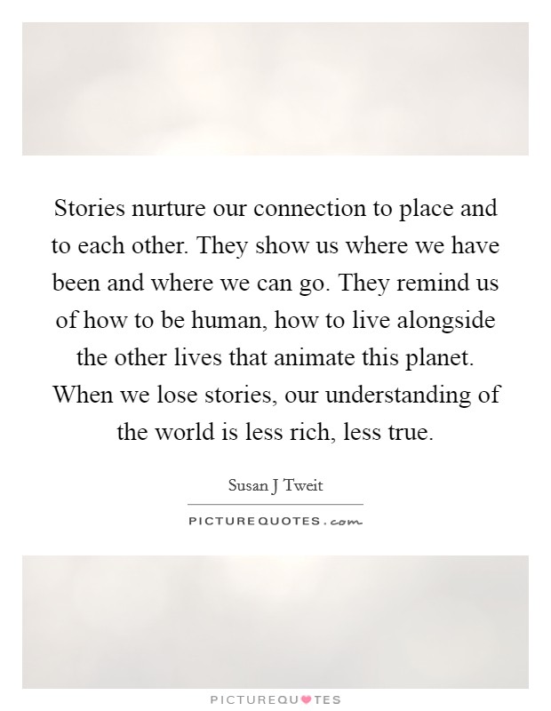Stories nurture our connection to place and to each other. They show us where we have been and where we can go. They remind us of how to be human, how to live alongside the other lives that animate this planet. When we lose stories, our understanding of the world is less rich, less true. Picture Quote #1