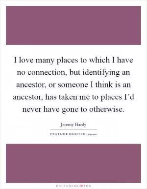I love many places to which I have no connection, but identifying an ancestor, or someone I think is an ancestor, has taken me to places I’d never have gone to otherwise Picture Quote #1