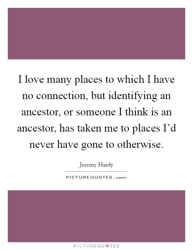 I love many places to which I have no connection, but identifying an ancestor, or someone I think is an ancestor, has taken me to places I'd never have gone to otherwise. Picture Quote #1