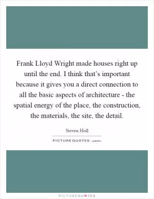 Frank Lloyd Wright made houses right up until the end. I think that’s important because it gives you a direct connection to all the basic aspects of architecture - the spatial energy of the place, the construction, the materials, the site, the detail Picture Quote #1