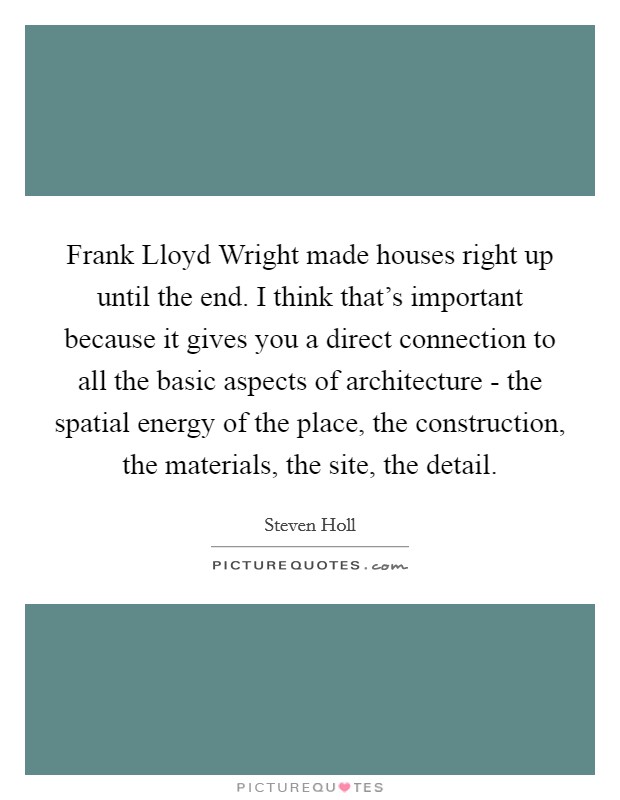 Frank Lloyd Wright made houses right up until the end. I think that's important because it gives you a direct connection to all the basic aspects of architecture - the spatial energy of the place, the construction, the materials, the site, the detail. Picture Quote #1