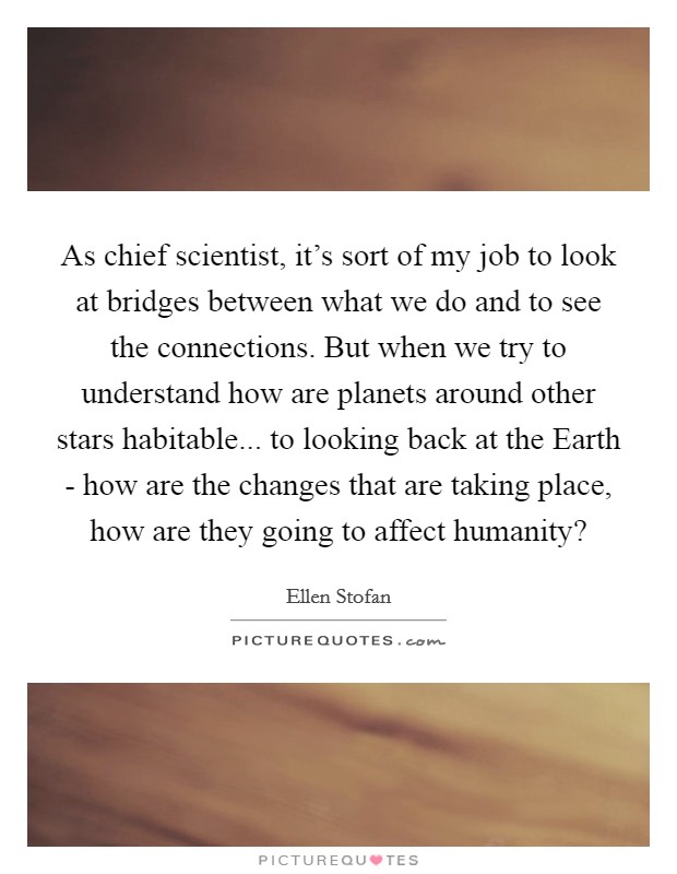 As chief scientist, it's sort of my job to look at bridges between what we do and to see the connections. But when we try to understand how are planets around other stars habitable... to looking back at the Earth - how are the changes that are taking place, how are they going to affect humanity? Picture Quote #1