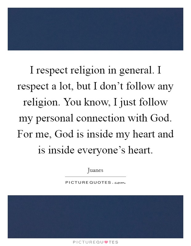 I respect religion in general. I respect a lot, but I don't follow any religion. You know, I just follow my personal connection with God. For me, God is inside my heart and is inside everyone's heart. Picture Quote #1
