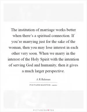 The institution of marriage works better when there’s a spiritual connection. If you’re marrying just for the sake of the woman, then you may lose interest in each other very soon. When we marry in the interest of the Holy Spirit with the intention of serving God and humanity, then it gives a much larger perspective Picture Quote #1