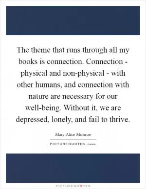 The theme that runs through all my books is connection. Connection - physical and non-physical - with other humans, and connection with nature are necessary for our well-being. Without it, we are depressed, lonely, and fail to thrive Picture Quote #1