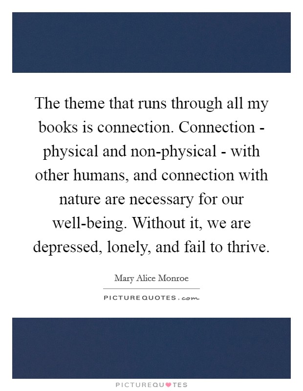 The theme that runs through all my books is connection. Connection - physical and non-physical - with other humans, and connection with nature are necessary for our well-being. Without it, we are depressed, lonely, and fail to thrive. Picture Quote #1