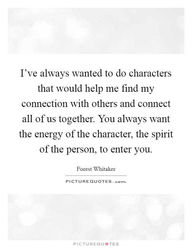 I've always wanted to do characters that would help me find my connection with others and connect all of us together. You always want the energy of the character, the spirit of the person, to enter you. Picture Quote #1