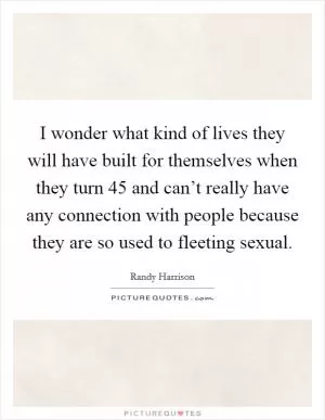 I wonder what kind of lives they will have built for themselves when they turn 45 and can’t really have any connection with people because they are so used to fleeting sexual Picture Quote #1