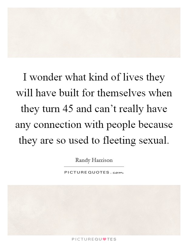 I wonder what kind of lives they will have built for themselves when they turn 45 and can't really have any connection with people because they are so used to fleeting sexual. Picture Quote #1