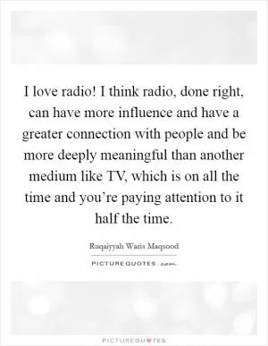 I love radio! I think radio, done right, can have more influence and have a greater connection with people and be more deeply meaningful than another medium like TV, which is on all the time and you’re paying attention to it half the time Picture Quote #1