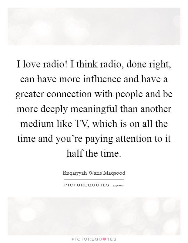 I love radio! I think radio, done right, can have more influence and have a greater connection with people and be more deeply meaningful than another medium like TV, which is on all the time and you're paying attention to it half the time. Picture Quote #1