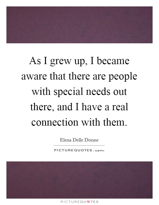 As I grew up, I became aware that there are people with special needs out there, and I have a real connection with them. Picture Quote #1