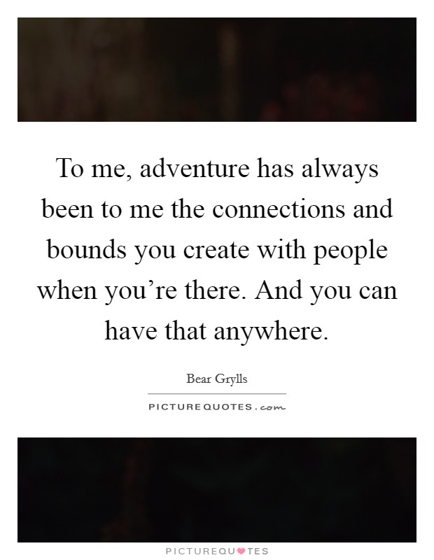 To me, adventure has always been to me the connections and bounds you create with people when you're there. And you can have that anywhere. Picture Quote #1