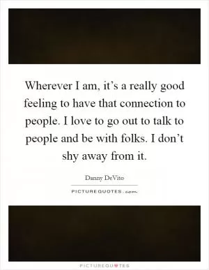Wherever I am, it’s a really good feeling to have that connection to people. I love to go out to talk to people and be with folks. I don’t shy away from it Picture Quote #1