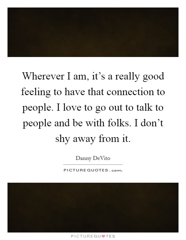 Wherever I am, it's a really good feeling to have that connection to people. I love to go out to talk to people and be with folks. I don't shy away from it. Picture Quote #1