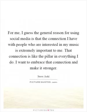 For me, I guess the general reason for using social media is that the connection I have with people who are interested in my music is extremely important to me. That connection is like the pillar in everything I do. I want to embrace that connection and make it stronger Picture Quote #1