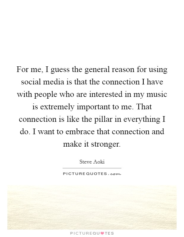 For me, I guess the general reason for using social media is that the connection I have with people who are interested in my music is extremely important to me. That connection is like the pillar in everything I do. I want to embrace that connection and make it stronger. Picture Quote #1