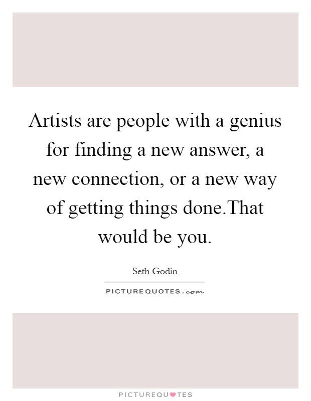 Artists are people with a genius for finding a new answer, a new connection, or a new way of getting things done.That would be you. Picture Quote #1