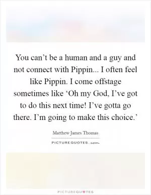 You can’t be a human and a guy and not connect with Pippin... I often feel like Pippin. I come offstage sometimes like ‘Oh my God, I’ve got to do this next time! I’ve gotta go there. I’m going to make this choice.’ Picture Quote #1