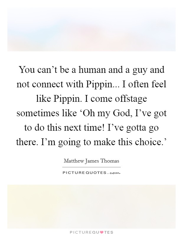 You can't be a human and a guy and not connect with Pippin... I often feel like Pippin. I come offstage sometimes like ‘Oh my God, I've got to do this next time! I've gotta go there. I'm going to make this choice.' Picture Quote #1