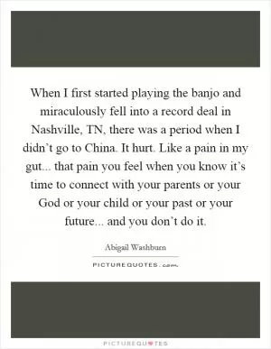 When I first started playing the banjo and miraculously fell into a record deal in Nashville, TN, there was a period when I didn’t go to China. It hurt. Like a pain in my gut... that pain you feel when you know it’s time to connect with your parents or your God or your child or your past or your future... and you don’t do it Picture Quote #1