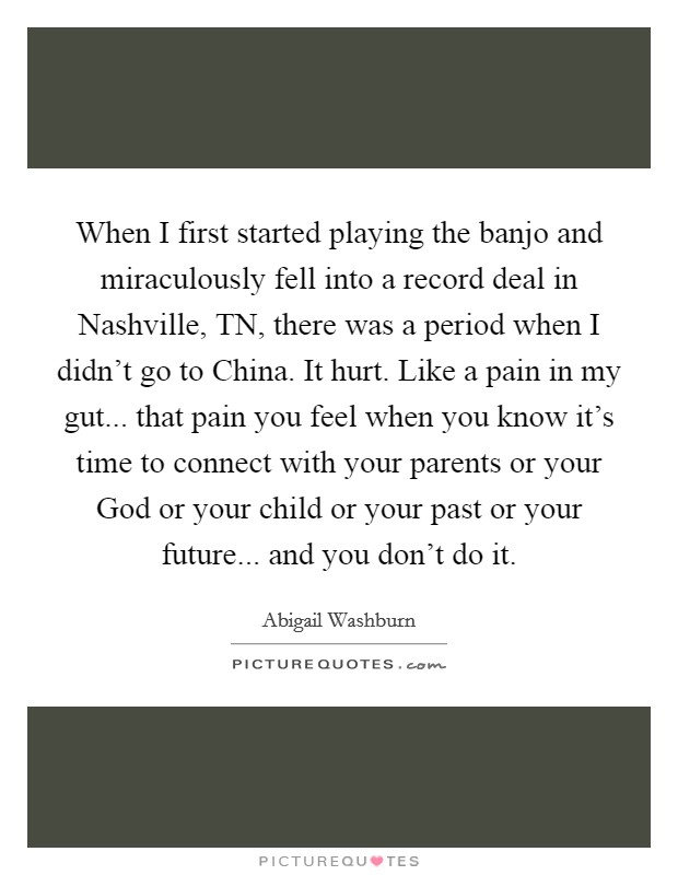 When I first started playing the banjo and miraculously fell into a record deal in Nashville, TN, there was a period when I didn't go to China. It hurt. Like a pain in my gut... that pain you feel when you know it's time to connect with your parents or your God or your child or your past or your future... and you don't do it. Picture Quote #1