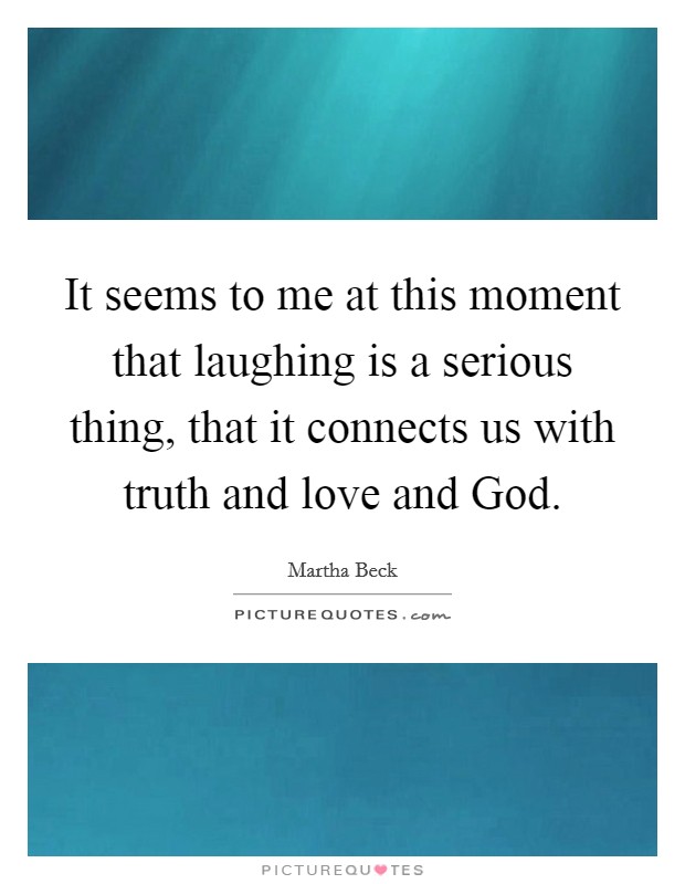 It seems to me at this moment that laughing is a serious thing, that it connects us with truth and love and God. Picture Quote #1