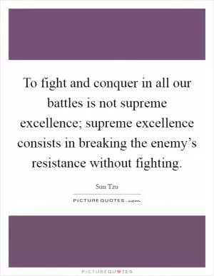 To fight and conquer in all our battles is not supreme excellence; supreme excellence consists in breaking the enemy’s resistance without fighting Picture Quote #1